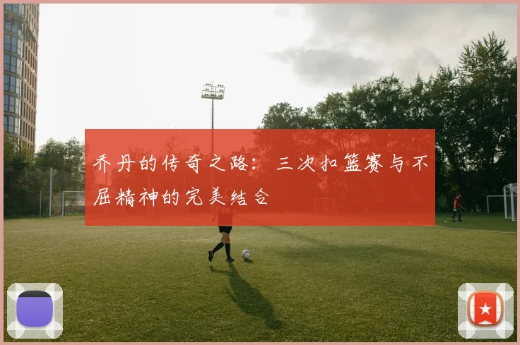 乔丹的传奇之路：三次扣篮赛与不屈精神的完美结合