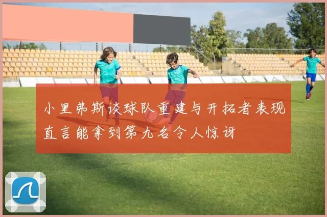 小里弗斯谈球队重建与开拓者表现直言能拿到第九名令人惊讶
