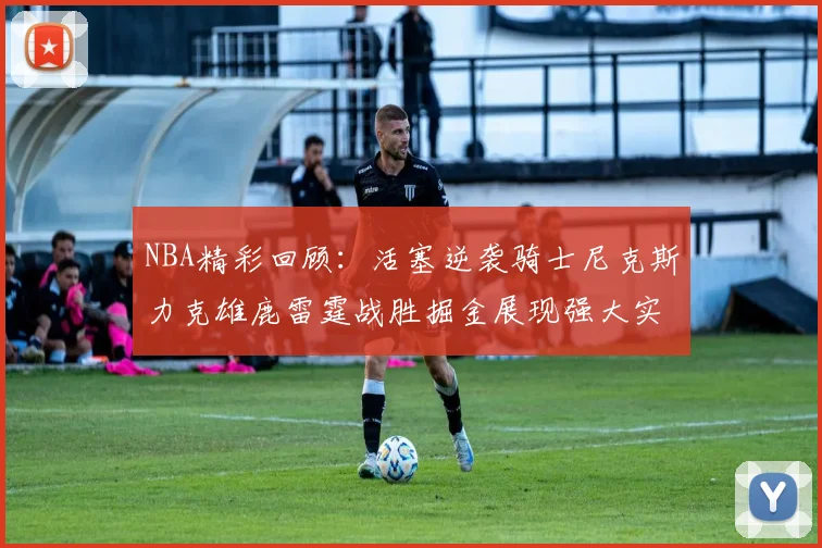 NBA精彩回顾：活塞逆袭骑士尼克斯力克雄鹿雷霆战胜掘金展现强大实力