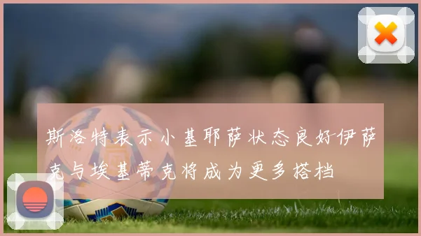 斯洛特表示小基耶萨状态良好伊萨克与埃基蒂克将成为更多搭档