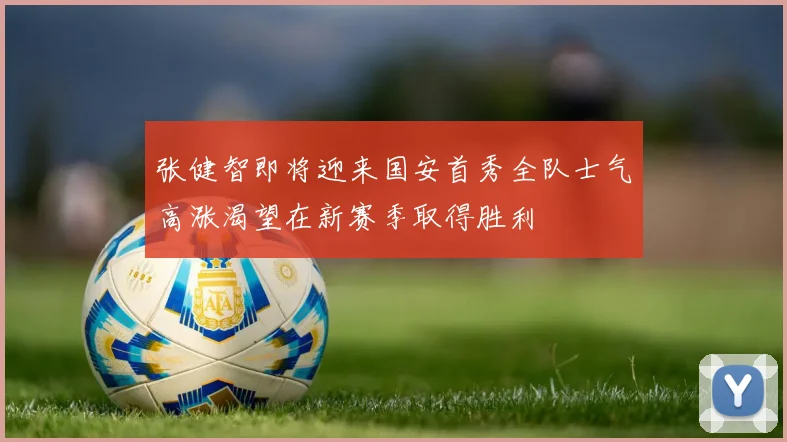 张健智即将迎来国安首秀全队士气高涨渴望在新赛季取得胜利