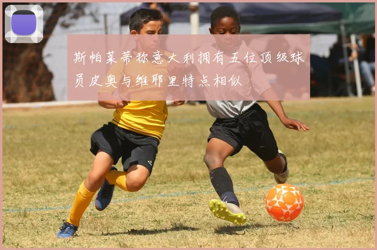 斯帕莱蒂称意大利拥有五位顶级球员皮奥与维耶里特点相似