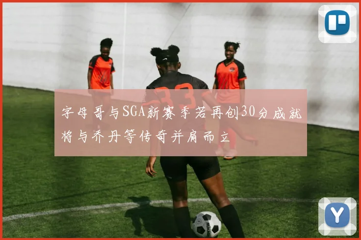 字母哥与SGA新赛季若再创30分成就将与乔丹等传奇并肩而立