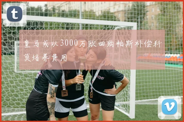 皇马或以3000万欧回购帕斯补偿科莫培养费用