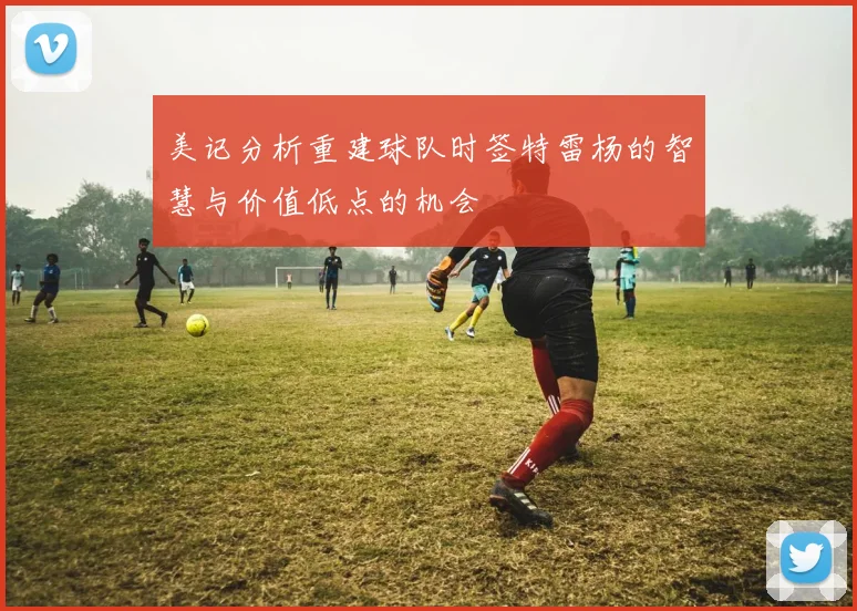 美记分析重建球队时签特雷杨的智慧与价值低点的机会