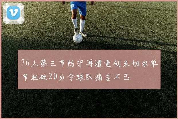 76人第三节防守再遭重创米切尔单节狂砍20分令球队痛苦不已