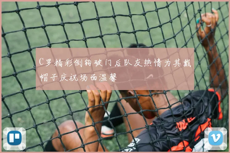 C罗精彩倒钩破门后队友热情为其戴帽子庆祝场面温馨
