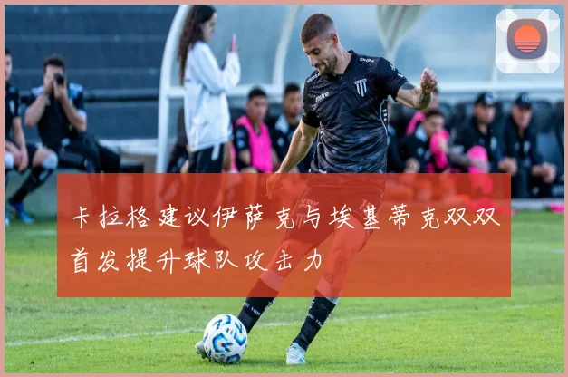 卡拉格建议伊萨克与埃基蒂克双双首发提升球队攻击力