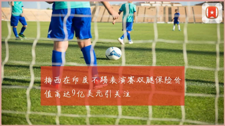 梅西在印度不踢表演赛双腿保险价值高达9亿美元引关注