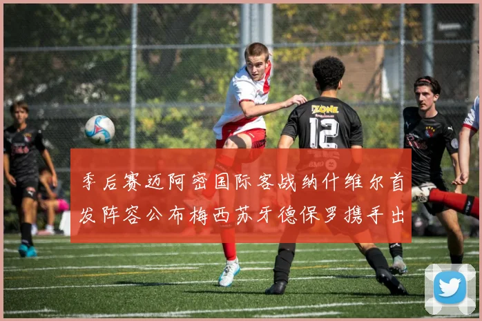季后赛迈阿密国际客战纳什维尔首发阵容公布梅西苏牙德保罗携手出战