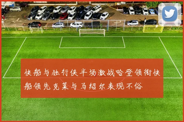 快船与独行侠半场激战哈登领衔快船领先克莱与马绍尔表现不俗