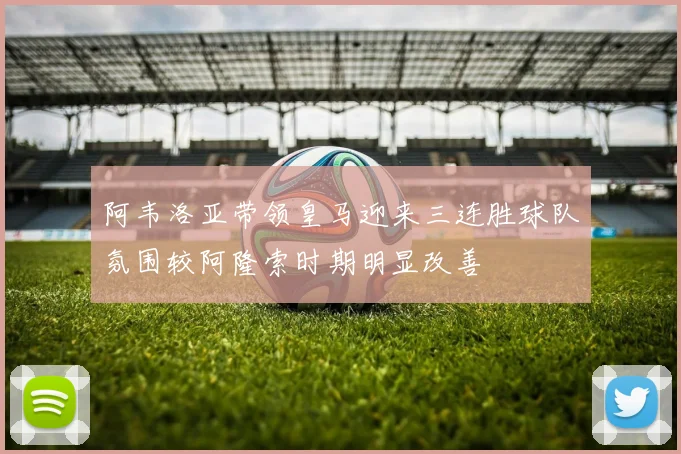 阿韦洛亚带领皇马迎来三连胜球队氛围较阿隆索时期明显改善