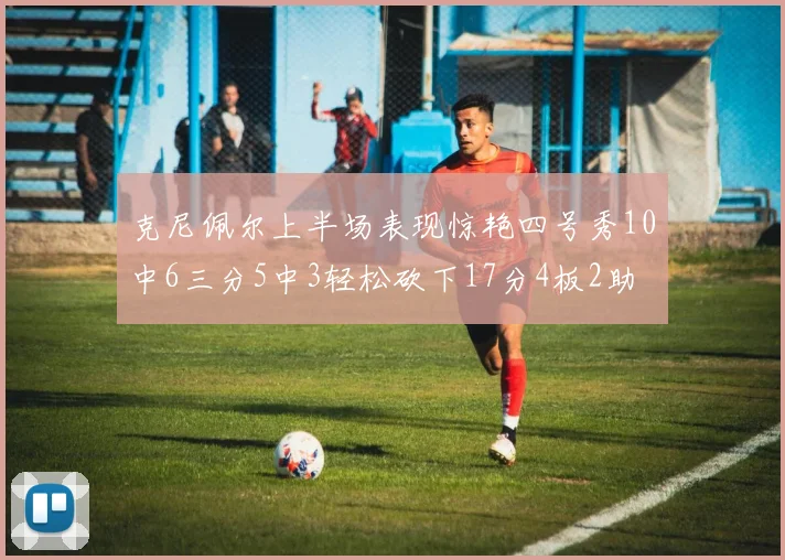 克尼佩尔上半场表现惊艳四号秀10中6三分5中3轻松砍下17分4板2助
