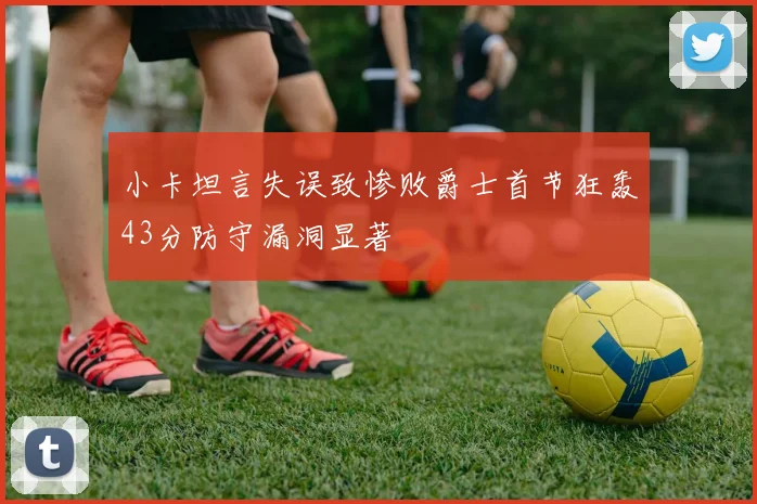小卡坦言失误致惨败爵士首节狂轰43分防守漏洞显著