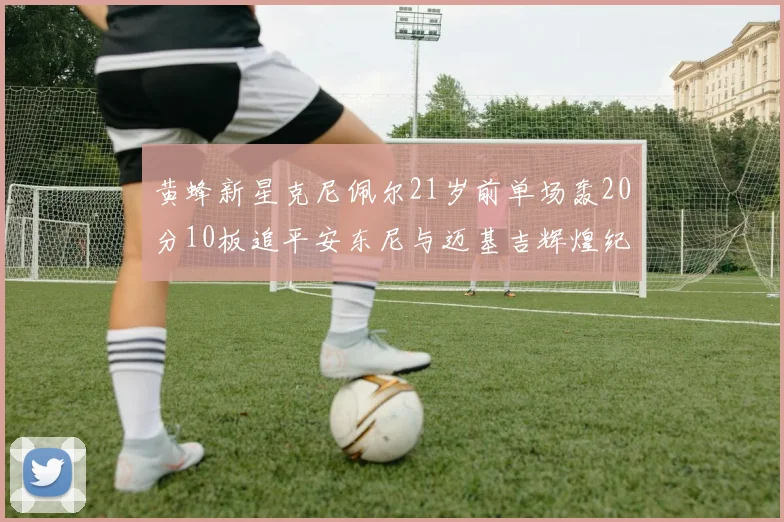 黄蜂新星克尼佩尔21岁前单场轰20分10板追平安东尼与迈基吉辉煌纪录