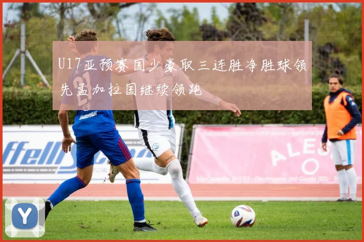 U17亚预赛国少豪取三连胜净胜球领先孟加拉国继续领跑