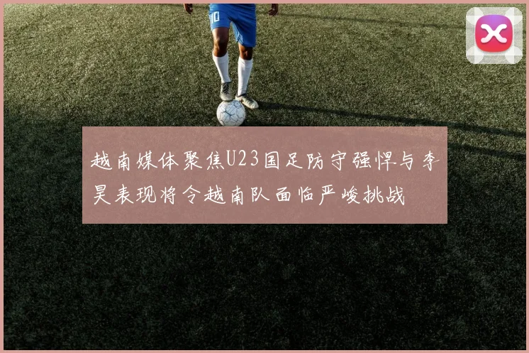 越南媒体聚焦U23国足防守强悍与李昊表现将令越南队面临严峻挑战
