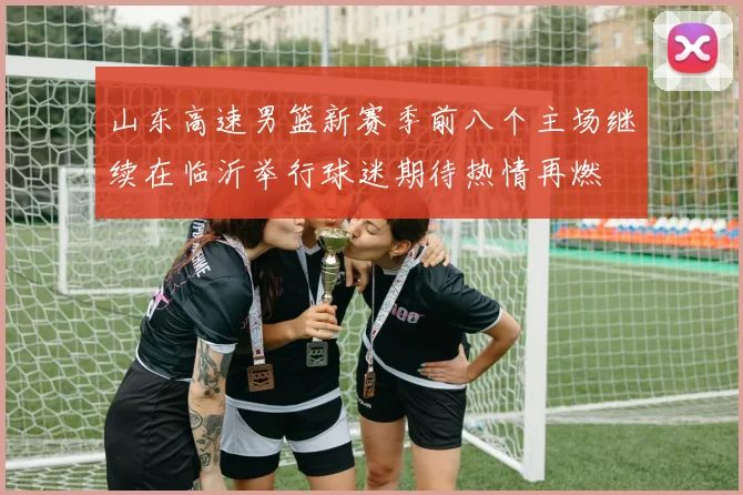 山东高速男篮新赛季前八个主场继续在临沂举行球迷期待热情再燃