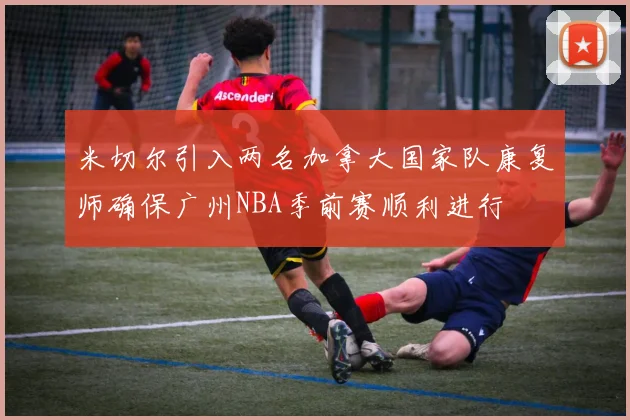 米切尔引入两名加拿大国家队康复师确保广州NBA季前赛顺利进行