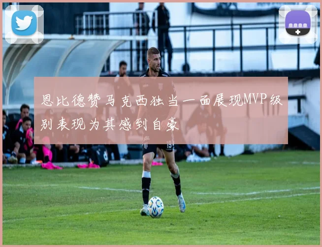 恩比德赞马克西独当一面展现MVP级别表现为其感到自豪