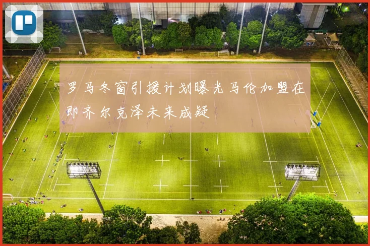 罗马冬窗引援计划曝光马伦加盟在即齐尔克泽未来成疑