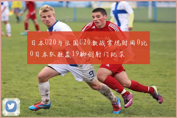 日本U20与法国U20激战常规时间0比0日本队狂轰19脚创射门纪录