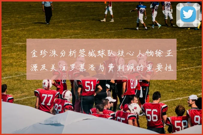 金珍洙分析蓉城球队核心人物徐正源及关注罗慕洛与费利佩的重要性