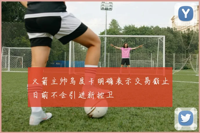 火箭主帅乌度卡明确表示交易截止日前不会引进新控卫