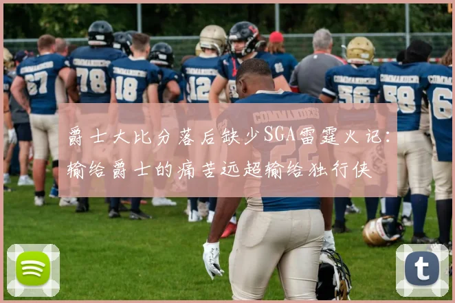 爵士大比分落后缺少SGA雷霆火记：输给爵士的痛苦远超输给独行侠