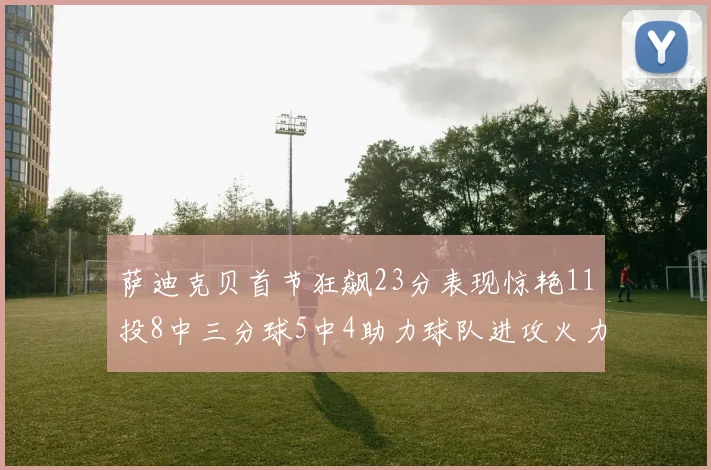 萨迪克贝首节狂飙23分表现惊艳11投8中三分球5中4助力球队进攻火力全开